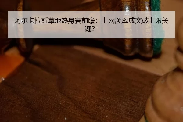 阿尔卡拉斯草地热身赛前瞻：上网频率成突破上限关键？